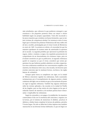 EL VIRREINATO Y EL NUEVO ORDEN 61 
más estudiantes, que cobraron lo que pudieron conseguir y que 
enseñaron a los pequeños primeras letras con mayor o menor 
habilidad según sus propias capacidades. Todo ello incomodó a 
los pocos maestros que contaban con buena formación y que se sen-tían 
víctimas de competencia desleal. Su insistencia ante el virrey 
logró que se dictasen las primeras Ordenanzas del muy noble arte 
de leer y escribir, promulgadas por el virrey Conde de Monterrey 
en enero de 1601. La primera se refería a la necesidad de que los 
maestros aprobasen un examen antes de autorizarles la apertura 
de la escuela. La segunda prohibía que ejercieran la profesión los 
negros, indios o mulatos y exigía a los españoles presentación de 
comprobante de ser descendientes de cristianos viejos; pero en 
el mismo momento en que se publicaron, la segunda ordenanza 
quedó en suspenso ya que el virrey consideró que serían po-quísimos 
los que hubieran podido admitirse con tales exigencias. 
Las otras ordenanzas establecían los conocimientos exigibles a los 
maestros, las distancias entre una y otra escuela y los horarios para 
enseñar catecismo (por la mañana) lectura, escritura y las reglas 
básicas de aritmética. 
Aunque quizá nunca se cumplieron con rigor, en la ciudad 
de México estuvieron vigentes las ordenanzas, hubo ocasionales 
reclamaciones por el incumplimiento de algunos puntos y desde 
comienzos del siglo xvm se insistió en que ya era momento de poner 
en vigor la segunda ordenanza. También hay algunas referencias 
sobre las normas aplicadas a las escuelas en la ciudad de Puebla 
de los Angeles, pero no hay noticia de otros lugares en los que el 
reducido número de maestros y de escolares parecía hacer innece-sarias 
o inaplicables las ordenanzas. 
Según la costumbre y con apego a lo establecido, los maestros 
comenzaban el día con la enseñanza del catecismo y seguían con 
la lectura, por el sistema de memorizar el alfabeto, practicar el 
deletreo y silabeo hasta completar la lectura de palabras, párrafos 
V textos largos. No sólo se debía leer la letra impresa sino también 
manuscrita en sus diversas formas habituales, lo que era lógico en 
 