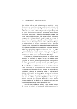 1 62 HISTORIA MÍNIMA • LA EDUCACIÓN EN MÉXICO 
Lina sociedad en la que toda la documentación se escribía a mano. 
Los alumnos aventajados podían pasar a la clase de escritura, en la 
que aprenderían los mismos tipos de letra. Lo que se aprendía de 
artitmética era sumar, restar, multiplicar, "partir y medio partir", 
en lo que se incluían fracciones. Los maestros de primeras letras 
no estaban autorizados a enseñar gramática latina, para lo cual 
había maestros especializados, que nunca tuvieron ordenanzas 
o reglamento particular. Dada la competencia de las escuelas de 
los jesuítas y de las clases impartidas en los noviciados de otras 
órdenes regulares, fueron pocos los maestros de Humanidades que 
se establecieron en las ciudades novohispanas; todos o casi todos 
fueron clérigos que sabían latín por sus estudios en el seminario. 
En ciudades con poca población, los mismos jesuítas se opusieron 
a que hubiera particulares que compitiesen con ellos y les exigie-ron 
cancelar las clases bajo la amenaza de cerrar las suyas, lo cual 
iba en contra de lo establecido por los fundadores que habían 
aportado sus bienes para el establecimiento del colegio. 
El número de alumnos en las escuelas de primeras letras 
dependía, en gran parte, de la ubicación de la escuela y de la po-pularidad 
del maestro. Siempre hubo quejas por el establecimiento 
de alguna nueva escuela demasiado cerca de otra, ya que las orde-nanzas 
establecían que la distancia mínima entre dos escuelas era 
de dos calles "en cuadro". La razón era que los maestros contaban 
con la asistencia de los niños que vivían en las casas más próximas 
y veían mermada la asistencia con la cercanía de un competidor. 
También se preferían las zonas de la ciudad en que habitaban 
familias acomodadas, capaces de pagar la modesta colegiatura. 
Los 30 ó 40 alumnos que acudirían en promedio a una escuela 
bien situada, podrían pagar entre 20 y 50 pesos al año, sin que 
hubiera una cuota fija, ni siquiera dentro de la misma escuela; 
el pago dependía de las exigencias del maestro y de la capacidad 
económica de las familias que llevaban a sus hijos. 
Mientras en las ciudades de México y Puebla había un número 
de escuelas particulares que parecía dar suficiente atención a los 
 