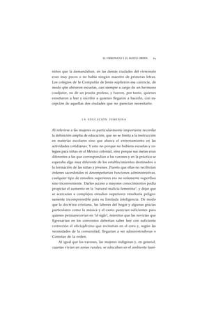 EL VIRREINATO Y EL NUEVO ORDEN 63 
niños que la demandaban, en las demás ciudades del virreinato 
eran muy pocos o no había ningún maestro de primeras letras. 
Los colegios de la Compañía de Jesús suplieron esa carencia, de 
modo qtie abrieron escuelas, casi siempre a cargo de un hermano 
coadjutor, no de un jesuíta profeso, y fueron, por tanto, quienes 
enseñaron a leer y escribir a quienes llegaron a hacerlo, con ex-cepción 
de aquellas dos ciudades que no parecían necesitarlo. 
LA EDUCACIÓN FEMENINA 
Al referirse a las mujeres es particularmente importante recordar 
la definición amplia de educación, que no se limita a la instrucción 
en materias escolares sino que abarca el entrenamiento en las 
actividades cotidianas. Y esto no porque no hubiera escuelas y co-legios 
para niñas en el México colonial, sino porque sus metas eran 
diferentes a las que correspondían a los varones y en la práctica se 
esperaba algo muy diferente de los establecimientos destinados a 
la formación de las niñas y jóvenes. Puesto que ellas no recibirían 
órdenes sacerdotales ni desempeñarían funciones administrativas, 
cualquier tipo de estudios superiores era no solamente superfluo 
sino inconveniente. Darles acceso a mayores conocimientos podía 
propiciar el aumento en la "natural malicia femenina", y dejar que 
se acercaran a complejos estudios superiores resultaría peligro-samente 
incomprensible para su limitada inteligencia. De modo 
que la doctrina cristiana, las labores del hogar y algunas gracias 
particulares como la música y el canto parecían suficientes para 
quienes permanecerían en "el siglo", mientras que las novicias que 
Egresarían en los conventos deberían saber leer con suficiente 
corrección el oficiojdivino que recitarían en el coro y, según las 
necesidades de la comunidad, llegarían a ser administradoras o 
Conistas de la orden. 
Al igual que los varones, las mujeres indígenas y, en general, 
cuantas vivían en zonas rurales, se educaban en el ambiente fami- 
 