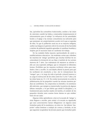 1 64 HISTORIA MÍNIMA • LA EDUCACIÓN EN MÉXICO 
liar, aprendían las costumbres tradicionales, asistían a las clases 
de catecismo cuando las había y comenzaban tempranamente el 
entrenamiento para el trabajo. La influencia de las autoridades 
locales y el apego a las normas comunitarias era suficiente para 
que asumiesen un comportamiento acorde con lo que se esperaba 
de ellas. Ya que la población rural era en su mayoría indígena, 
usaban sus lenguas en general y sólo en la cercanía de las haciendas 
y núcleos de población española aprendían el castellano hombres y 
mujeres por el necesario trato en cuestiones de trabajo. 
En las ciudades había mayores oportunidades de asistir a 
establecimientos educativos. Las modestas cuotas que cobraban 
las maestras de "amiga" permitían que muchas familias les en-comendasen 
la formación de sus hijas y también de los varones 
menores de 7 años. Las ordenanzas de maestros se referían a 
ello con una expresión ambigua, que se interpretó en diferentes 
formas. Prohibían que las maestras recibieran niños para ense-ñarles 
a leer y escribir, lo cual dejaba abierta la puerta para que 
los recibiesen sin enseñarles a leer. Así lo interpretaron las 
"amigas" que, a lo largo de todo el periodo colonial tomaron a 
su cargo la instrucción de los niños entre los 3 y los 7 años y de 
las niñas hasta los 11 ó 12. No existía inconveniente en evitar la 
alfabetización de los pequeños cuando las mismas maestras po-dían 
ser analfabetas. Su compromiso se limitaba a la enseñanza 
del catecismo, que siempre se memorizaba, la práctica de algunas 
labores manuales, a lo que habría que añadir la disciplina y, lo 
fundamental para muchas madres de familia, el cuidado de los 
pequeños durante unas cuantas horas diarias en que estaban 
fuera de sus casas. 
Algunas niñas aprendieron a leer en la escuela de "amiga" y 
otras llegaron a escribir, pero asistir a la escuela no significaba 
que esos conocimientos fueran obligatorios: en algunos casos 
formaban parte de la enseñanza y en otros no. Las labores "mu-jeriles" 
solían limitarse a trabajos de costura y bordado, en los 
que seguirían ocupándose las jóvenes puesto que formaban parte 
 