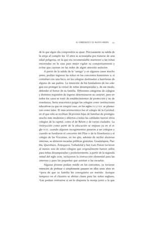 EL VIRREINATO Y EL NUEVO ORDEN 65 
de lo que algún día compondría su ajuar. Precisamente su salida de 
la amiga al cumplir los 12 años se aconsejaba por tratarse de una 
edad peligrosa, en la que era recomendable mantener a las niñas 
encerradas en la casa para mejor vigilar su comportamiento y 
evitar que cayeran en las redes de algún atrevido seductor. 
A partir de la salida de la "amiga" y en algunos casos mucho 
antes, podían ingresar las niñas en los conventos femeninos o, si 
contaban con una beca, en los colegios destinados a huérfanas de 
alguno de sus padres. La intención de los fundadores de los cole-gios 
era proteger la virtud de niñas desamparadas y, de ese modo, 
defender el honor de su familia. Diferentes categorías de colegios 
y distintos requisitos de ingreso determinaron su carácter, pero en 
todos los casos se trató de establecimientos de protección y no de 
enseñanza. Sería anacrónico juzgar los colegios como instituciones 
educativas ya que en ningún caso, en los siglos XVI y XVIL se planea-ron 
como tales. El más aristocrático fue el colegio de la Caridad, 
en el que sólo se recibían 24 jóvenes hijas de familias de prestigio; 
mucho más modestos y abiertos a todas las calidades fueron otros 
colegios de la capital, como el de Belem y de varias ciudades. La 
instrucción como parte de la educación se impuso ya en el si-glo 
XVIII, cuando algunos recogimientos pasaron a ser colegios y 
cuando se fundaron el convento del Pilar o de la Enseñanza y el 
colegio de las Vizcaínas, en los qtie, además de recibir alumnas 
internas, se abrieron escuelas públicas gratuitas. Guadalajara, Pue-bla, 
Querétaro, Antequera, Valladolid y San Luis Potosí tuvieron 
al menos uno de estos colegios que originalmente fueron asilos 
para niñas desamparadas y posteriormente, a partir de la segunda 
mitad del siglo xvm, incluyeron la instrucción elemental para las 
internas y para las pequeñas que asistían a las escuelas. 
Algunas jóvenes podían residir en los conventos, ya tuvieran 
mtención de profesar o simplemente pasasen en ellos unos años en 
espera de que su familia les consiguiera un marido. Aunque 
tampoco en el claustro se abrían clases para las niñas seglares, 
eUas podían instruirse si así lo disponía la monja junto a la que 
 