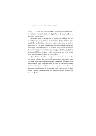 1 66 HISTORIA MÍNIMA • LA EDUCACIÓN EN MÉXICO 
vivían. La lectura era imprescindible para la profesión religiosa 
y cualquier otro conocimiento dependía de la capacidad de la 
alumna y de su tutora. 
Mientras para la mirada de los ilustrados del siglo XIX era 
escandaloso el abandono de la instrucción de las mtijeres, para 
casi todas las familias durante los siglos anteriores, era motivo 
de orgullo la excelente educación de sus hijas, que conocían los 
principios fundamentales de la religión, practicaban devociones 
frecuentemente supersticiosas y casi siempre infantiles, realizaban 
primorosas labores de aguja y sabían administrar una casa, lo cual 
sería más que suficiente en su vida futura. 
En definitiva, hombres y mujeres se consideraban educados 
en cuanto cubrían los conocimientos mínimos necesarios para 
ocupar el lugar que tenían asignado en la sociedad. Sólo a partir de 
mediados del siglo xvin cambió la actitud de las autoridades y 
de las familias y se consideró conveniente que las mujeres tuvieran 
algunos conocimientos de lectura, escritura y aritmética. Se acer-caban 
cambios trascendentales y la sociedad apenas vislumbraba 
las novedades. 
 