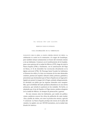 E L S I G L O D E L A S L U C E S 
DOROTHY TANCK DE ESTRADA 
UNA CELEBRACIÓN EN EL VIRREINATO 
DURANTE CASI 20 AÑOS, LA NUEVA ESPAÑA ESTUVO DE FIESTA. La 
celebración se centró en la veneración a la virgen de Guadalupe, 
pero también incluyó aclamaciones en honor del virreinato mismo 
y de sus habitantes. Comenzó con el nombramiento de la Guadalu-pana 
como patrona de la ciudad de México (1737), luego de toda la 
Nueva España (1746) y finalmente, con la autorización del Papa 
en Roma, el 12 de diciembre fue reconocida oficialmente en la 
Iglesia universal (1754). De Durango hasta Yucatán los habitantes 
se llenaron los oídos y la vista con sermones de los más destacados 
oradores, poemas (en español, náhuatl y latín), pinturas, grabados y 
procesiones que declamaban que la Nueva España era un lugar privi-legiado 
por poseer la imagen de la Virgen, pintada milagrosamente. 
Se afirmaba con júbilo que las riquezas minerales eran insupera-bles; 
que la fertilidad del suelo producía abundancia en una eterna 
primavera, que reinaba la opulencia en las ciudades. De hecho, se 
planteaba que el rey de España o el Papa mismo, pudiera refugiarse 
en la ciudad de México, en tiempos de persecución y guerras. 
En esos mismos años los habitantes, por medio de publica-ciones, 
pudieron conocer las cifras de población de cada ciudad, 
yilla y pueblo de indios, así como la producción minera, agrícola 
Y comercial. La Nueva España produjo dos tercios de la plata del 
mundo y la capital, con casi 100 000 moradores, era la ciudad más 
§fande de América. 
67 
 