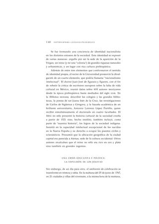 1 68 HISTORIA MÍNIMA • LA EDUCACIÓN EN MÉXICO 
Se fue formando una conciencia de identidad nacionalista 
en los distintos estratos de la sociedad. Esta identidad se expresó 
de varias maneras: orgullo por ser la sede de la aparición de la 
Virgen, un reino (y no una "colonia") de grandes riquezas naturales 
y urbanísticas, y un lugar con rica cultura prehispánica. 
Además de estos tres elementos que conformaron el sentido 
de identidad propia, el rector de la Universidad promovió la divul-gación 
de un cuarto elemento, que podría llamarse "nacionalismo 
intelectual". El doctor Juan José de Eguiara y Eguren, con el fin 
de rebatir la crítica de escritores europeos sobre la falta de vida 
cultural en México, reunió datos sobre 400 autores mexicanos 
desde la época prehispánica hasta mediados del siglo xvm. En 
la Biblioteca mexicana, describió los colegios y las grandes biblio-tecas, 
la poesía de sor Juana Inés de la Cruz, las investigaciones 
de Carlos de Sigüenza y Góngora, y la hazaña académica de un 
brillante universitario, Antonio Lorenzo López Portillo, quien 
recibió simultáneamente el doctorado en cuatro facultades. El 
libro no sólo presentó la historia cultural de la sociedad criolla 
a partir de 1521 sino, hecho insólito, también incluyó, como 
parte de "nuestra historia", los logros de la sociedad indígena. 
Insistió en la capacidad intelectual excepcional de los nacidos 
en la Nueva España y su derecho a ocupar los puestos civiles y 
eclesiásticos. Presumió que la ubicación geográfica de la ciudad 
capital era parecida a Atenas, sede de la cultura occidental. Otros 
autores recalcaban que el reino no sólo era rico en oro y plata 
sino también en grandes ingenios. 
UNA CRISIS EDUCATIVA Y POLÍTICA: 
LA EXPULSIÓN DE LOS JESUITAS 
Sin embargo, de un día para otro, el ambiente de celebración se 
transformó en tristeza y rabia. En la mañana del 25 de junio de 1767, 
en 21 ciudades y villas del virreinato, a la misma hora de la mañana, 
 