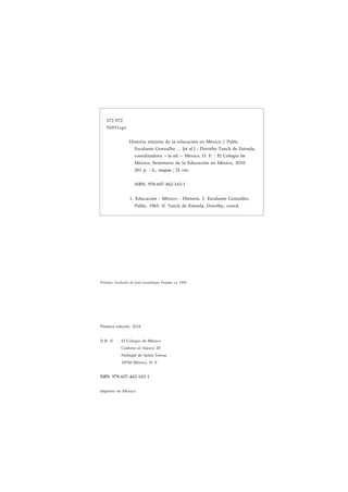 372.972 
T6931opi 
Historia mínima de la educación en México / Pablo 
Escalante Gonzalbo ... [et al.] ; Dorothy Tanck de Estrada, 
coordinadora —la ed.— México, D. F. : El Colegio de 
México, Seminario de la Educación en México, 2010. 
261 p. : il., mapas ; 21 cm. 
ISBN 978-607-462-163-1 
1. Educación - México - Historia. I. Escalante Gonzalbo, 
Pablo, 1963- II. Tanck de Estrada, Dorothy, coord. 
Portada: Grabado de José Guadalupe Posada, ca 1900. 
Primera edición, 2010 
D.R. © El Colegio de México 
Camino al Ajusco 20 
Pedregal de Santa Teresa 
10740 México, D. F. 
ISBN 978-607-462-163-1 
Impreso en México 
 