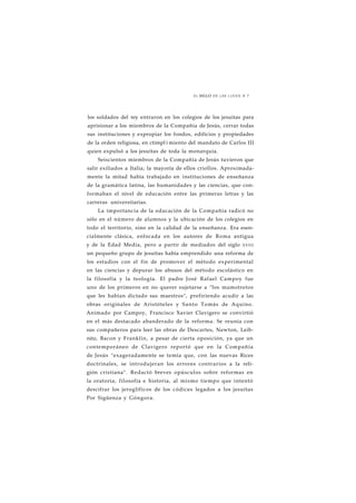 EL SIGLO DE LAS LUCES 8 7 
los soldados del rey entraron en los colegios de los jesuítas para 
aprisionar a los miembros de la Compañía de Jesús, cerrar todas 
sus instituciones y expropiar los fondos, edificios y propiedades 
de la orden religiosa, en ctimpl i miento del mandato de Carlos III 
quien expulsó a los jesuítas de toda la monarquía. 
Seiscientos miembros de la Compañía de Jesús tuvieron que 
salir exiliados a Italia; la mayoría de ellos criollos. Aproximada-mente 
la mitad había trabajado en instituciones de enseñanza 
de la gramática latina, las humanidades y las ciencias, que con-formaban 
el nivel de educación entre las primeras letras y las 
carreras universitarias. 
La importancia de la educación de la Compañía radicó no 
sólo en el número de alumnos y la ubicación de los colegios en 
todo el territorio, sino en la calidad de la enseñanza. Era esen-cialmente 
clásica, enfocada en los autores de Roma antigua 
y de la Edad Media, pero a partir de mediados del siglo XVIII 
un pequeño grupo de jesuítas había emprendido una reforma de 
los estudios con el fin de promover el método experimental 
en las ciencias y depurar los abusos del método escolástico en 
la filosofía y la teología. El padre José Rafael Campoy fue 
uno de los primeros en no querer sujetarse a "los mamotretos 
que les habían dictado sus maestros", prefiriendo acudir a las 
obras originales de Aristóteles y Santo Tomás de Aquino. 
Animado por Campoy, Francisco Xavier Clavigero se convirtió 
en el más destacado abanderado de la reforma. Se reunía con 
sus compañeros para leer las obras de Descartes, Newton, Leib-nitz, 
Bacon y Franklin, a pesar de cierta oposición, ya que un 
contemporáneo de Clavigero reportó que en la Compañía 
de Jesús "exageradamente se temía que, con las nuevas Rices 
doctrinales, se introdujeran los errores contrarios a la reli-gión 
cristiana". Redactó breves opúsculos sobre reformas en 
la oratoria, filosofía e historia, al mismo tiempo que intentó 
descifrar los jeroglíficos de los códices legados a los jesuítas 
Por Sigüenza y Góngora. 
 