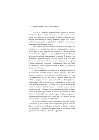 1 70 HISTORIA MÍNIMA • LA EDUCACIÓN EN MÉXICO 
En 1763 la Compañía de Jesús aceptó algunas de las reco-mendaciones 
hechas por los innovadores y se establecieron varios 
cursos adicionales en los colegios en forma de "academias", con 
estudios de matemáticas, lenguas modernas, griego, física, quími-ca, 
historia y geografía, ya que la Universidad no promovía esas 
materias en sus planes de estudio. 
Como profesor en Valladolid (ahora Morelia) Clavigero dio 
prioridad en su curso a la física sobre la metafísica y la experimen-tación 
sobre la pura especulación. Conjugó la ciencia moderna 
con la ortodoxia religiosa, a la que los historiadores han llamado 
la ilustración católica. La práctica de los jesuítas de asignar a los 
profesores a distintos colegios cada tres a cinco años, hizo posi-ble 
que los mejores maestros no se concentraran en la capital: 
Clavigero estuvo en Valladolid y Guadalajara, Diego José Abad 
en Querétaro, Francisco Javier Alegre en Mérida y México, y 
Campoy en Veracruz. 
La salida de los jesuítas, la clausura de los colegios y el abandono 
de las misiones entre los indios de Sonora, Sinaloa y Chihuahua 
causaron resistencia y resentimiento en el virreinato. El virrey 
Croix exigió que "de una vez para lo venidero deben saber los 
súbditos del gran monarca que ocupa el trono de España que 
nacieron para callar y obedecer, y no para discutir ni opinar en los 
altos asuntos del gobierno". El virrey, con la ayuda del arzobispo 
Francisco Antonio de Lorenzana y el visitador José de Gálvez, 
mandó desterrar a España a ocho distinguidos canónigos y funcio-narios 
de gobierno que se habían opuesto a la expulsión, entre 
ellos el renombrado universitario López Portillo, de quien el 
arzobispo supuestamente había dicho que "no convenía que en 
México existiese un sabio de tal tamaño". 
Las grandes rebeliones que estallaron en San Luis Potosí, 
Guanajuato y Michoacán fueron suprimidas por el visitador 
Gálvez y el ejército recién llegado de España, castigando a más de 
900 personas: 85 sufrieron la pena capital y los demás azotes 
(generalmente mortales) y destierro a presidios. 
 
