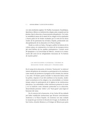 1 72 HISTORIA MÍNIMA • LA EDUCACIÓN EN MÉXICO 
ron más estudiantes seglares. En Puebla, Guanajuato, Guadalajara, 
Querétaro y México se reabrieron los colegios antes ocupados por los 
jesuítas, bajo la dirección y financiamiento del gobierno. Con todo, 
se reestableció menos de la mitad de los colegios cié los expulsados 
y buena parte de los fondos recabados por la venta de las fincas 
rurales de los patronatos fue enviada a España, produciendo una 
descapitalización de la educación en la Nueva España. 
Desde su exilio en Italia, Clavigero publicó la historia de la 
cultura azteca, en contestación a la crítica de los europeos acerca 
del nivel bárbaro de los pueblos prehispánicos. Cuando envió 
50 ejemplares a la Universidad de México, insistió en la restau-ración 
del curso de las antigüedades mexicanas de "la historia 
de nuestra patria". 
LAS I N S T I T U C I O N E S ILUSTRADAS, C E N T R O S DE 
RIVALIDAD ENTRE C R I O L L O S Y PENINSULARES 
En el campo de la educación, el término "ilustración" se refería al 
interés del gobierno de aumentar su participación en la enseñanza 
como manera de promover el progreso en las virtudes, las ciencias 
y las artes. El Estado quería extender la educación básica entre 
los pobres, imponer el uso del castellano en las escuelas, moder-nizar 
la enseñanza en los colegios y las universidades y al mismo 
tiempo reducir la participación de la Iglesia en las instituciones 
educativas. Las autoridades civiles intentaron promover la razón 
y no la tradición como elemento primordial en la educación, 
desarrollando personas "útiles" y de "buen gusto" para lograr el 
bienestar del reino. 
En el contexto de la ilustración, el rey Carlos III fue alabado 
por haber establecido instituciones que llevaron conocimientos 
modernos a la Nueva España. Al examinar con más cuidado 
la recepción que tuvieron la Escuela de Cirugía, la Academia de 
San Carlos, el Jardín Botánico y el Colegio de Minería por parte 
 