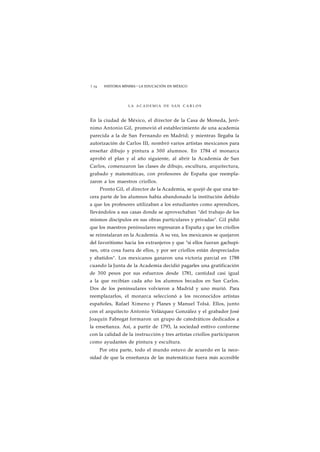 1 74 HISTORIA MÍNIMA • LA EDUCACIÓN EN MÉXICO 
LA ACADEMIA DE SAN C A R L O S 
En la ciudad de México, el director de la Casa de Moneda, Jeró-nimo 
Antonio Gil, promovió el establecimiento de una academia 
parecida a la de San Fernando en Madrid; y mientras llegaba la 
autorización de Carlos III, nombró varios artistas mexicanos para 
enseñar dibujo y pintura a 300 alumnos. En 1784 el monarca 
aprobó el plan y al año siguiente, al abrir la Academia de San 
Carlos, comenzaron las clases de dibujo, escultura, arquitectura, 
grabado y matemáticas, con profesores de España que reempla-zaron 
a los maestros criollos. 
Pronto Gil, el director de la Academia, se quejó de que una ter-cera 
parte de los alumnos había abandonado la institución debido 
a que los profesores utilizaban a los estudiantes como aprendices, 
llevándolos a sus casas donde se aprovechaban "del trabajo de los 
mismos discípulos en sus obras particulares y privadas". Gil pidió 
que los maestros peninsulares regresaran a España y que los criollos 
se reinstalaran en la Academia. A su vez, los mexicanos se quejaron 
del favoritismo hacia los extranjeros y que "si ellos fueran gachupi-nes, 
otra cosa fuera de ellos, y por ser criollos están despreciados 
y abatidos". Los mexicanos ganaron una victoria parcial en 1788 
cuando la Junta de la Academia decidió pagarles una gratificación 
de 300 pesos por sus esfuerzos desde 1781, cantidad casi igual 
a la que recibían cada año los alumnos becados en San Carlos. 
Dos de los peninsulares volvieron a Madrid y uno murió. Para 
reemplazarlos, el monarca seleccionó a los reconocidos artistas 
españoles, Rafael Ximeno y Planes y Manuel Tolsá. Ellos, junto 
con el arquitecto Antonio Velázquez González y el grabador José 
Joaquín Fabregat formaron un grupo de catedráticos dedicados a 
la enseñanza. Así, a partir de 1793, la sociedad esttivo conforme 
con la calidad de la instrucción y tres artistas criollos participaron 
como ayudantes de pintura y escultura. 
Por otra parte, todo el mundo estuvo de acuerdo en la nece-sidad 
de que la enseñanza de las matemáticas fuera más accesible 
 