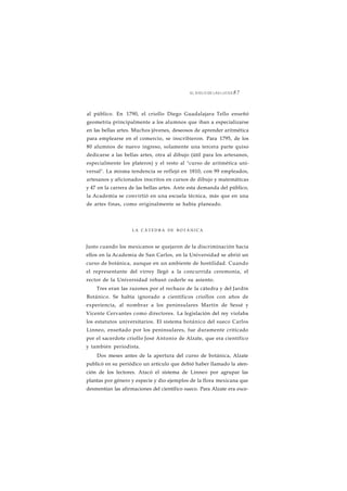 EL SIGLO DE LAS LUCES 8 7 
al público. En 1790, el criollo Diego Guadalajara Tello enseñó 
geometría principalmente a los alumnos que iban a especializarse 
en las bellas artes. Muchos jóvenes, deseosos de aprender aritmética 
para emplearse en el comercio, se inscribieron. Para 1795, de los 
80 alumnos de nuevo ingreso, solamente una tercera parte quiso 
dedicarse a las bellas artes, otra al dibujo (útil para los artesanos, 
especialmente los plateros) y el resto al "curso de aritmética uni-versal". 
La misma tendencia se reflejó en 1810, con 99 empleados, 
artesanos y aficionados inscritos en cursos de dibujo y matemáticas 
y 47 en la carrera de las bellas artes. Ante esta demanda del público, 
la Academia se convirtió en una escuela técnica, más que en una 
de artes finas, como originalmente se había planeado. 
LA C Á T E D R A DE BOTÁNICA 
Justo cuando los mexicanos se quejaron de la discriminación hacia 
ellos en la Academia de San Carlos, en la Universidad se abrió un 
curso de botánica, aunque en un ambiente de hostilidad. Cuando 
el representante del virrey llegó a la concurrida ceremonia, el 
rector de la Universidad rehusó cederle su asiento. 
Tres eran las razones por el rechazo de la cátedra y del Jardín 
Botánico. Se había ignorado a científicos criollos con años de 
experiencia, al nombrar a los peninsulares Martín de Sessé y 
Vicente Cervantes como directores. La legislación del rey violaba 
los estatutos universitarios. El sistema botánico del sueco Carlos 
Linneo, enseñado por los peninsulares, fue duramente criticado 
por el sacerdote criollo José Antonio de Alzate, que era científico 
y también periodista. 
Dos meses antes de la apertura del curso de botánica, Alzate 
publicó en su periódico un artículo que debió haber llamado la aten-ción 
de los lectores. Atacó el sistema de Linneo por agrupar las 
plantas por género y especie y dio ejemplos de la flora mexicana que 
desmentían las afirmaciones del científico sueco. Para Alzate era exce- 
 