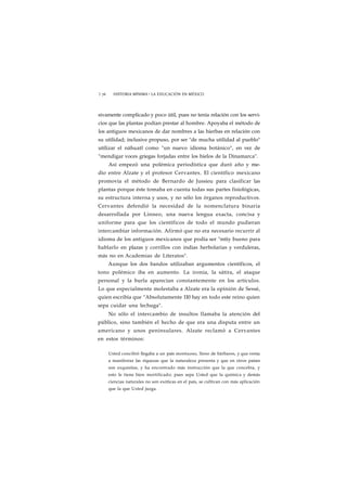 1 76 HISTORIA MÍNIMA • LA EDUCACIÓN EN MÉXICO 
sivamente complicado y poco útil, pues no tenía relación con los servi-cios 
que las plantas podían prestar al hombre. Apoyaba el método de 
los antiguos mexicanos de dar nombres a las hierbas en relación con 
su utilidad; inclusive propuso, por ser "de mucha utilidad al pueblo" 
utilizar el náhuatl como "un nuevo idioma botánico", en vez de 
"mendigar voces griegas forjadas entre los hielos de la Dinamarca". 
Así empezó una polémica periodística que duró año y me-dio 
entre Alzate y el profesor Cervantes. El científico mexicano 
promovía el método de Bernardo de Jussieu para clasificar las 
plantas porque éste tomaba en cuenta todas sus partes fisiológicas, 
su estructura interna y usos, y no sólo los órganos reproductivos. 
Cervantes defendió la necesidad de la nomenclatura binaria 
desarrollada por Linneo, una nueva lengua exacta, concisa y 
uniforme para que los científicos de todo el mundo pudieran 
intercambiar información. Afirmó que no era necesario recurrir al 
idioma de los antiguos mexicanos que podía ser "mtiy bueno para 
hablarlo en plazas y corrillos con indias herbolarias y verduleras, 
más no en Academias de Literatos". 
Aunque los dos bandos utilizaban argumentos científicos, el 
tono polémico iba en aumento. La ironía, la sátira, el ataque 
personal y la burla aparecían constantemente en los artículos. 
Lo que especialmente molestaba a Alzate era la opinión de Sessé, 
quien escribía que "Absolutamente 110 hay en todo este reino quien 
sepa cuidar una lechuga". 
No sólo el intercambio de insultos llamaba la atención del 
público, sino también el hecho de que era una disputa entre un 
americano y unos peninsulares. Alzate reclamó a Cervantes 
en estos términos: 
Usted concibió llegaba a un país montuoso, lleno de bárbaros, y que venía 
a manifestar las riquezas que la naturaleza presenta y que en otros países 
son exquisitas, y ha encontrado más instrucción que la que concebía, y 
esto le tiene bien mortificado; pues sepa Usted que la química y demás 
ciencias naturales no son exóticas en el país, se cultivan con más aplicación 
que la que Usted juzga. 
 