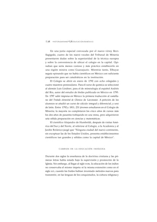 1 78 HISTORIA MÍNIMA • LA EDUCACIÓN EN MÉXICO 
En una junta especial convocada por el nuevo virrey Revi-llagigedo, 
cuatro de los nueve vocales del Tribunal de Minería 
presentaron dudas sobre la superioridad de la técnica europea 
y sobre la conveniencia de ubicar el colegio en la capital. Opi-naban 
que sería menos costoso y más práctico establecerlo en 
una región minera como Guanajuato. Mientras tanto, Elhuyar 
seguía opinando que no había científicos en México con suficiente 
preparación para ser catedráticos en la institución. 
El Colegio se abrió en enero de 1792 con ocho colegiales y 
cuatro maestros peninsulares. Para el curso de química se seleccionó 
al alemán Luis Lindner; para el de mineralogía al español Andrés 
del Río, autor del estudio de fósiles publicado en México en 1795. 
En 1797 salió impresa en México la primera traducción al castella-no 
del Tratado elemental de Chimica de Lavoissier. A petición de los 
alumnos se añadió un curso de cálculo integral y diferencial, y uno 
de latín. Entre 1792 y 1811, 231 jóvenes estudiaron en el Colegio de 
Minería; la mayoría no completaron los cinco años de cursos más 
los dos años de pasantía trabajando en una mina, pero adquirieron 
uria sólida preparación en ciencias y matemáticas. 
El científico Alejandro de Humboldt, después de visitar Amé-rica 
del Sur y del Norte, al referirse al Colegio, a la Academia y al 
Jardín Botánico juzgó que "Ninguna ciudad del nuevo continente, 
sin exceptuar las de los Estados Unidos, presenta establecimientos 
científicos tan grandes y sólidos como la capital de México". 
CAMBIOS EN LA EDUCACIÓN INDÍGENA 
Durante dos siglos la enseñanza de la doctrina cristiana y las pri-meras 
letras había estado bajo la supervisión y promoción de la 
Iglesia. Sin embargo, al llegar al siglo xvm, la educación de los indios 
no conservaba el mismo ímpetu ni la misma extensión como en el 
siglo xvi, cuando los frailes habían inventado métodos nuevos para 
transmitir, en las lenguas de los conquistados, la cultura religiosa y 
 