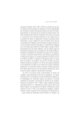 EL SIGLO DE LAS LUCES 8 7 
artesanal de España. Entre 1750 y 1770 el rey ordenó que los frai-les 
salieran de las parroquias de indígenas y fueran reemplazados 
por sacerdotes seculares (diocesanos) quienes por falta de fondos, 
generalmente no promovieron las escuelas de primeras letras. Du-rante 
el gobierno de Carlos III, el Estado tomó cartas en el asunto 
y, como parte de las reformas financieras, el rey ordenó que en 
los pueblos de indios se establecieran escuelas de primeras letras 
financiadas, no por la Iglesia sino por los fondos de las cajas de 
comunidad de los indígenas, que funcionaban en alguna forma simi-lar 
a las actuales tesorerías municipales. Los gobernantes indígenas 
ya no eran libres para utilizar los fondos según su propio criterio, 
generalmente para las fiestas religiosas, sino que debían seguir los 
lincamientos impuestos por los contadores en la ciudad de México. 
El objetivo del gobierno era disminuir los gastos en los pueblos y 
acumular un sobrante al final del año. Este sobrante, generalmente 
la mitad de los ingresos, se enviaba al gobierno virreinal con el fin 
de recibirlo devuelto en tiempos de emergencias (pero la mayor 
parte no regresó a los pueblos, sino que fue enviado al rey para 
sostener las guerras europeas). Uno de los pocos gastos aprobados 
en los pueblos fue el salario de un maestro de escuela. Solamente 
poblaciones con suficientes fondos comunales recibieron permiso 
para aplicar dinero para las tres principales celebraciones sacras 
y para un salario completo o parcial para el preceptor. 
En todo el virreinato había 4 468 pueblos de indios, 20 
ciudades y aproximadamente 40 villas de españoles. Los indios 
formaban 6 0% de la población total de 5 000 000 de habitantes. 
El subdelegado (la autoridad regional del gobierno virreinal) 
nombraba al preceptor y fiscalizaba los dineros de los pueblos. 
Durante el periodo de 1773 a 1808 se logró establecer escuelas 
de primeras letras en 1 104 pueblos de indios (esto es 26%) de la 
Nueva España. Las intendencias de México y Michoacán tenían 
maestros en 43% y 32% en sus poblaciones indígenas, respecti-vamente. 
Desde el pueblo de los tarahumaras de Huejotitán en 
actual estado de Chihuahua hasta Guistán en Chiapas, los 
 
