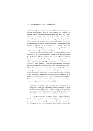 1 80 HISTORIA MÍNIMA • LA EDUCACIÓN EN MÉXICO 
recibos de pago a los maestros constataban la existencia de un 
sistema administrativo y fiscal para fomentar las escuelas. En 
algunos pueblos en las intendencias de México, Veracruz, Puebla 
y Durango se establecieron escuelas para niñas indígenas. Para 
fines del siglo xvm, la educación en los pueblos de indios fue 
principalmente la tarea del gobierno civil; la Iglesia desempeñó 
un papel muy secundario. Generalmente, el párroco aprobaba al 
maestro en relación con su suficiencia en la doctrina cristiana, 
pero no tenía facultad para nombrar ni para despedir al maestro 
ya que ésta correspondía al subdelegado. 
No todos los maestros en los pueblos de indios recibían sueldos 
completos. Si no existían suficientes fondos en las cajas de comuni-dad, 
las familias debían contribuir. Por eso, los indígenas de Tepoz-tlán 
(ahora estado de Morelos), disgustados porque pocos alumnos 
habían aprendido a escribir, protestaron pues "perder dinero sin 
provecho, a nadie le gusta", y los de Villa Alta, Oaxaca, informaron 
que habían financiado al maestro "sin haber enseñado niño a leer... 
Esto es el mayor sentimiento de nosotros a que sólo el dicho maestro 
se está aprovechando de nuestro dinero". Los padres de familia de 
Xochimilco, tal vez siguiendo la costumbre prehispánica, contenida 
en los discursos rituales (los huehuetlatolli) que valoraban a los 
niños como preciosas plumas de quetzal, opinaron acerca del trato 
de los maestros hacia sus hijos, solicitando un maestro bilingüe, 
cariñoso y capacitado en la enseñanza religiosa: 
Necesitamos un sujeto que a más de estar impuesto perfectamente en los 
misterios de la fe que ha de enseñar tenga facilidad de traducirla del idioma 
castellano al mexicano. Esta casi es la cualidad principal que se debe solicitar 
en el maestro que ha de cultivar a los párvulos de esta feligresía a más de poseer 
el amor paterno para de algún modo acariciarlos y no amedrentarlos. 
En los pueblos de indios, sacerdotes criollos e indígenas y los pa-dres 
de familia se opusieron a la enseñanza obligatoria del castellano. 
Una carta pastoral del arzobispo Lorenzana distribuida en octubre 
de 1769 repetía la idea presente desde el siglo XVI, que afirmaba que 
 