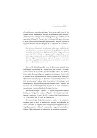 EL SIGLO DE LAS LUCES 8 7 
el castellano era más adecuado para la correcta explicación de los 
dogmas sacros. Sin embargo, más que en razones de índole religiosa, 
el arzobispo hizo hincapié en las ventajas políticas que vendrían con el 
aprendizaje del español. Opinaba que la existencia de lenguas diferentes 
a la del conquistador fomentaba animosidad y rebelión. Promovía 
su punto de vista dos años después de la expulsión de los jesuítas. 
Los alborotos, los motines, las sediciones civiles toman mucho cuerpo, 
cuando se traman entre personas de extraño idioma, y las acalora la misma 
diversidad de costumbres con alguna memoria de sus antiguos señores, y 
excelencia mal concebida de su lengua, trajes, libertad, gentilismo y otros 
vicios a que es propensa la naturaleza (...) El mantener el idioma de los 
indios es [...] mantener en el pecho una ascua de fuego, un fomento de 
discordia y una piedra de escándalo, para que se miren con aversión entre 
sí los vasallos de un mismo soberano. 
Carlos III, influido por las ideas de Lorenzana, expidió una 
cédula para la América y las Filipinas en la cual culpaba a los sacer-dotes 
"criollos" de no enseñar el castellano a los indios. Para 1770 la 
crítica a los idiomas indígenas, la opinión negativa del clero criollo 
y el temor de la insubordinación política llegaron a tal grado que 
el monarca mandaba "que se destierren los diferentes idiomas" en 
toda la monarquía "y sólo se hable el castellano". Sin embargo, ni el 
arzobispo ni el rey indicaron con qué dinero se iban a sostener las 
escuelas. Este mandato representó el colmo de las ideas autoritarias, 
eurocéntricas y anticriollas de la política virreinal. 
La cédula tuvo poca vigencia. La legislación posterior omitió 
la idea de extinguir las lenguas indígenas y de obligar el aprendi-zaje 
del castellano. A partir de 1773 estableció el financiamiento 
de los maestros por las cajas de comunidad. 
Durante el siglo Xviii el interés de los indios en la educación 
aumentó pues en 1697 se declaró que "pueden ser ordenados en 
sacris, admitidos en colegios seminarios y religiones y promovidos a 
dignidades y oficios públicos", poniendo fin a la prohibición dada en 
el siglo XVI y autorizando la ordenación de sacerdotes indígenas. 
 