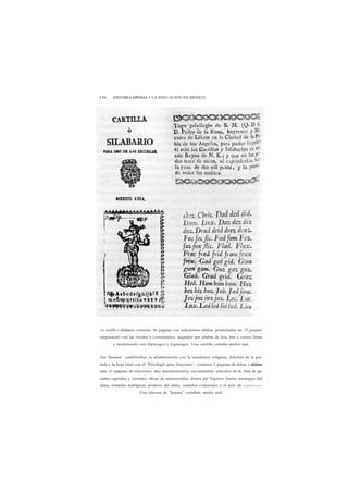 1 84 HISTORIA MÍNIMA • LA EDUCACIÓN EN MÉXICO 
La cartilla o silabario contenía 16 páginas con setecientas silabas, presentadas en 13 grupos, 
empezando con las vocales y consonantes, seguidos por sílabas de dos, tres y cuatro letras 
y terminando con diptongos y triptongos. Una cartilla costaba medio real. 
Los "Jesuses" combinaban la alfabetización con la enseñanza religiosa. Además de la por-tada 
y la hoja final con el "Privilegio para Imprimir", contenía 3 páginas de letras y sílabas 
más 11 páginas de oraciones, diez mandamientos, sacramentos, artículos de fe, lista de pe-cados 
capitales y virtudes, obras de misericordia, dones del Espíritu Santo, enemigos del 
alma, virtudes teológicas, poderes del alma, sentidos corporales y el acto de c o n t r i c i ó n - 
Una docena de "Jesuses" costaban medio real. 
 