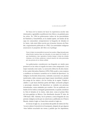 EL SIGLO DE LAS LUCES 8 7 
En busca de la manera de hacer la experiencia escolar más 
interesante y agradable se publicaron tres libros y un grabado para 
los niños. En 1784 los gobernantes indios de las parcialidades 
de Tlatelolco y Tenochtitlan, en la ciudad capital, con fondos de las 
cajas de comunidad, reimprimieron la biografía de Salvadora de 
los Santos, india otomí (libro escrito por el jesuíta Antonio de Pare-des, 
originalmente publicado en 1762). Las autoridades indígenas 
anunciaron el propósito del libro en el prólogo: 
Tiene el objeto recomendable de proveer las escuelas y Migas [escuelas para 
niñas] donde nuestros hijos son educados, de una especie de Cartilla, en 
que enseñándose a leer, aprendan al mismo tiempo a imitar las virtudes 
cristianas, con el dulce, poderoso y natural atractivo de verlas practicadas 
por una persona de su misma calidad. 
Los gobernantes consideraron esa biografía un medio para 
promover en los niños el orgullo de tener como antepasado a una 
mujer venerada como santa. La narración ctibría los 26 años duran-te 
los cuales Salvadora Ramírez (1701-1762) ayudó a unas mujeres 
a establecer un beaterío carmelita en la ciudad de Querétaro. La 
indígena recolectaba donaciones, realizaba curaciones con plantas 
medicinales, daba consejos para lograr mayor moralidad y piedad. 
Era amiga de los indios y de los criollos de la región. Viajaba a 
caballo o a pie hacia distintas partes del Bajío, sorteando peligros 
y personajes siniestros. En Querétaro se codeaba con personas 
renombradas, varias señaladas por nombre. Por ser publicado con 
fondos de los indios y entregado gratuitamente, se puede considerar 
la Vida de Salvadora de los Santos, india otomí, como el primer libro 
de texto gratLiito en México. Fue distribuido durante 37 años, de 
1784 hasta 1821. Además, fue la primera y única biografía de una 
persona indígena escrita por un americano y publicada en el Nuevo 
Mundo, desde el siglo xvi hasta bien entrado el siglo xix. 
Al iniciar el siglo xix, un sacerdote del pueblo de indios de Cha-macuero 
(ahora Comonfort) en Guanajuato, después de que algunos 
niños habían escuchado sus versos y pedido que los imprimiera, 
 