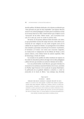 86 HISTORIA MÍNIMA • LA EDUCACIÓN EN MÉXICO 
decidió publicar 24 fábulas dedicadas a los infantes escribiendo que 
"estas personas son para mí muy respetables". José Ignacio Basurto 
anunció una actitud pedagógica novedosa para la enseñanza escolar 
en el mismo título de su libro, donde destacó que el objetivo era la 
"recreación" de los niños: Fábulas morales... para la provechosa recrea-ción 
de los niños que cursan las escuelas de primeras letras. 
De hecho, los 24 poemas debieron haber divertido a los niños, 
ya que presentaban escenas del campo mexicano, entre ellas la con-versación 
de una indígena con una araña arrogante acerca de la 
calidad de sus respectivos hilados. Los protagonistas de las fábulas 
eran animales y personajes conocidos por los alumnos: el petimetre, 
el hortelano y el rústico. Los versos eran creaciones originales, 
no traducciones ni adaptaciones de las fábulas de Esopo y otros 
autores clásicos, como habían hecho los autores españoles, Félix 
de Samaniego y Tomás de Iriarte. 
Las escuelas en los pueblos de indios resultaron ser espacios en 
los cuales los educadores pudieron divulgar nuevas ideas pedagógicas 
y libros de texto que tomaban en cuenta los intereses de los niños. 
Con una actitud similar a la de Basurto, que quiso introducir la 
recreación en la enseñanza, Juan José Ximénez de la Cueva, sacerdote 
en Puebla, logró financiar con la ayuda de un grupo filantrópico, 
la publicación de un grabado didáctico y atractivo, o, como se 
anunciaba en la Gazeta de México, "una estampa muy divertida 
(Página siguiente) 
SILABARIO OBJETIVO 
DIBUJADO POR MIGUEL ZENDEJAS Y GRABADO POR JOSÉ DE NAVA 
Debajo de la escena de los niños jugando, el grabado tenia impreso lo siguiente: 
Enseñar desde luego silabeando: silabear por la mañana y decorar a la tarde unos 
mismos párrafos: acostumbrar a los niños a silabear de memoria oraciones enteras: 
enseñarlos a escribir y pronunciar o leer lo mismo que escriben y saborearlos con los 
premios y la emulación, son los arbitrios más oportunos, que han hecho progresar 
este Arte en la Europa. Véase a D. Vicente Naharro en su preciosa Recopilación de 
varios métodos inventados para facilitar la enseñanza de leer. 
I¡ 
 