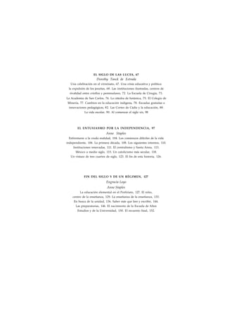 EL SIGLO DE LAS LUCES, 67 
Dorothy Tanck de Estrada 
Una celebración en el virreinato, 67. Una crisis educativa y política: 
la expulsión de los jesuítas, 68. Las instituciones ilustradas, centros de 
rivalidad entre criollos y peninsulares, 72. La Escuela de Cirugía, 73. 
La Academia de San Carlos, 74. La cátedra de botánica, 75. El Colegio de 
Minería, 77. Cambios en la educación indígena, 78. Escuelas gratuitas e 
innovaciones pedagógicas, 82. Las Cortes de Cádiz y la educación, 88. 
La vida escolar, 90. Al comenzar el siglo xix, 98 
EL ENTUSIASMO POR LA INDEPENDENCIA, 97 
Anne Staples 
Enfrentarse a la cruda realidad, 104. Los comienzos difíciles de la vida 
independiente, 106. La primera década, 108. Los siguientes intentos, 110. 
Instituciones renovadas, 111. El centralismo y Santa Anna, 113. 
México a medio siglo, 115. Un catolicismo más secular, 118. 
Un vistazo de tres cuartos de siglo, 123. El fin de esta historia, 126. 
FIN DEL SIGLO Y DE UN RÉGIMEN, 127 
Engracia Loyo 
Anne Staples 
La educación elemental en el Porfiriato, 127. El niño, 
centro de la enseñanza, 129. La enseñanza de la enseñanza, 133. 
En busca de la unidad, 136. Saber más que leer y escribir, 144. 
Las preparatorias, 146. El nacimiento de la Escuela de Altos 
Estudios y de la Universidad, 150. El recuento final, 152. 
 