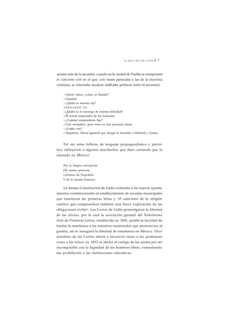 EL SIGLO DE LAS LUCES 8 7 
mismo ario de la invasión, cuando en la ciudad de Puebla se reimprimió 
el Catecismo civil en el que, con frases parecidas a las de la doctrina 
cristiana, se intentaba inculcar actitLides políticas entre la juventud. 
—Decid, niños, ¿cómo os llamáis? 
—Español. 
—¿Quién es nuestro rey? 
-FERNANDO VII. 
—¿Quién es el enemigo de nuestra felicidad? 
—El actual emperador de los franceses. 
—¿Cuántos emperadores hay? 
—Uno verdadero, pero trino en tres personas falsas. 
—¿Cuáles son? 
—Napoleón, Murat [general que dirigió la invasión a Madrid] y Godoy. 
Tal vez estos folletos de lenguaje propagandístico y patrió-tico 
influyeron a algunos muchachos que iban cantando por la 
alameda en México: 
Por tu limpia concepción 
Oh serena princesa, 
Líbranos de Napoleón 
Y de la nación francesa. 
La misma Constitución de Cádiz ordenaba a los nuevos ayunta-mientos 
constitucionales el establecimiento de escuelas municipales 
que enseñaran las primeras letras y "el catecismo de la religión 
católica que comprenderá también una breve explicación de las 
obligaciones civiles". Las Cortes de Cádiz promulgaron la libertad 
de los oficios, por la cual la asociación gremial del Nobilísimo 
Arte de Primeras Letras, establecida en 1601, perdió la facultad de 
limitar la enseñanza a los maestros examinados que pertenecían al 
gremio; así se inauguró la libertad de enseñanza en México. Otro 
mandato de las Cortes afectó y favoreció tanto a los profesores 
como a los niños: en 1813 se abolió el castigo de los azotes por ser 
incompatible con la dignidad de los hombres libres, extendiendo 
esa prohibición a las instituciones educativas. 
 