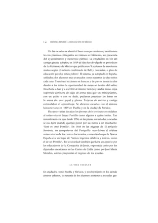 1 90 HISTORIA MÍNIMA • LA EDUCACIÓN EN MÉXICO 
En las escuelas se alentó el buen comportamiento y rendimien-to 
con premios entregados en vistosos certámenes, en presencia 
del ayuntamiento y numeroso público. La emulación en vez del 
castigo ganaba adeptos; en 1819 tal idea fue divulgada en periódicos 
de La Habana y de México que publicaron "Lecciones de enseñanza 
mutua según el método combinado de Bell y Lancaster, o plan de 
educación para los niños pobres". El sistema, ya adoptado en España, 
utilizaba a los alumnos más avanzados como maestros de diez niños 
cada uno. Tomaban lecciones en bancas y de pie en semicírculos 
dando a los niños la oportunidad de moverse dentro del salón, 
Enseñaba a leer y a escribir al mismo tiempo y usaba mesas cuya 
superficie constaba de cajas de arena para que los principiantes, 
con un palito o con su dedo, pudieran practicar las letras en 
la arena sin usar papel y pluma. Tarjetas de mérito y castigo 
estimulaban el aprendizaje. Se abrieron escuelas con el sistema 
lancasteriano en 1819 en Puebla y en la ciudad de México. 
Durante varias décadas los jóvenes del virreinato recordaban 
al universitario López Portillo como alguien a quien imitar. Tan 
renombrado era, que desde 1754, en las plazas, vecindades y escuelas 
se oía decir cuando querían poner por las nubes a un muchacho: 
"Este es otro Portillo". En 1816 en las páginas de El periquillo 
Sarniento, los compañeros del Periquillo recordaban al célebre 
universitario de los cuatro doctorados, comentando que la Nueva 
España era un lugar de "tantos ingenios célebres y únicos, como 
el de un Portillo". En la sociedad también quedaba un aprecio por 
los educadores de la Compañía de Jesús, expresada tanto por los 
diputados mexicanos en las Cortes de Cádiz como por José María 
Morelos, ambos proponían el regreso de los jesuítas. 
LA VIDA E S C O L A R 
En ciudades como Puebla y México, y posiblemente en los demás 
centros urbanos, la mayoría de los alumnos asistieron a escuelas gra- 
 