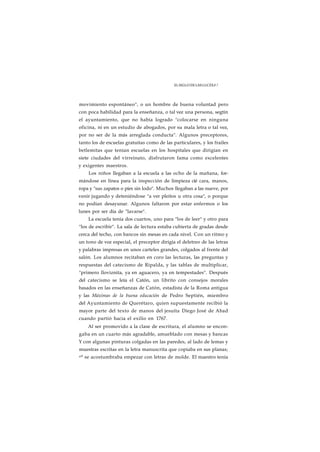 EL SIGLO DE LAS LUCES 8 7 
movimiento espontáneo", o un hombre de buena voluntad pero 
con poca habilidad para la enseñanza, o tal vez una persona, segtin 
el ayuntamiento, que no había logrado "colocarse en ninguna 
oficina, ni en un estudio de abogados, por su mala letra o tal vez, 
por no ser de la más arreglada conducta". Algunos preceptores, 
tanto los de escuelas gratuitas como de las particulares, y los frailes 
betlemitas que tenían escuelas en los hospitales que dirigían en 
siete ciudades del virreinato, disfrutaron fama como excelentes 
y exigentes maestros. 
Los niños llegaban a la escuela a las ocho de la mañana, for-mándose 
en línea para la inspección de limpieza cié cara, manos, 
ropa y "sus zapatos o pies sin lodo". Muchos llegaban a las nueve, por 
venir jugando y deteniéndose "a ver pleitos u otra cosa", o porque 
no podían desayunar. Algunos faltaron por estar enfermos o los 
lunes por ser día de "lavarse". 
La escuela tenía dos cuartos, uno para "los de leer" y otro para 
"los de escribir". La sala de lectura estaba cubierta de gradas desde 
cerca del techo, con bancos sin mesas en cada nivel. Con un ritmo y 
un tono de voz especial, el preceptor dirigía el deletreo de las letras 
y palabras impresas en unos carteles grandes, colgados al frente del 
salón. Los alumnos recitaban en coro las lecturas, las preguntas y 
respuestas del catecismo de Ripalda, y las tablas de multiplicar, 
"primero lloviznita, ya en aguacero, ya en tempestades". Después 
del catecismo se leía el Catón, un librito con consejos morales 
basados en las enseñanzas de Catón, estadista de la Roma antigua 
y las Máximas de la buena educación de Pedro Septién, miembro 
del Ayuntamiento de Querétaro, quien supuestamente recibió la 
mayor parte del texto de manos del jesuíta Diego José de Abad 
cuando partió hacia el exilio en 1767. 
Al ser promovido a la clase de escritura, el alumno se encon-gaba 
en un cuarto más agradable, amueblado con mesas y bancas 
Y con algunas pinturas colgadas en las paredes, al lado de lemas y 
muestras escritas en la letra manuscrita que copiaba en sus planas; 
n° se acostumbraba empezar con letras de molde. El maestro tenía 
 