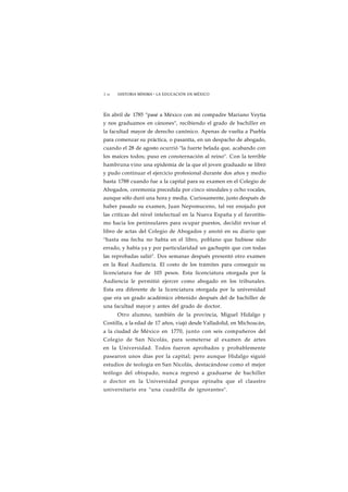 1 96 HISTORIA MÍNIMA • LA EDUCACIÓN EN MÉXICO 
En abril de 1785 "pasé a México con mi compadre Mariano Veytia 
y nos graduamos en cánones", recibiendo el grado de bachiller en 
la facultad mayor de derecho canónico. Apenas de vuelta a Puebla 
para comenzar su práctica, o pasantía, en un despacho de abogado, 
cuando el 28 de agosto ocurrió "la fuerte helada que, acabando con 
los maíces todos; puso en consternación al reino". Con la terrible 
hambruna vino una epidemia de la que el joven graduado se libró 
y pudo continuar el ejercicio profesional durante dos años y medio 
hasta 1788 cuando fue a la capital para su examen en el Colegio de 
Abogados, ceremonia precedida por cinco sinodales y ocho vocales, 
aunque sólo duró una hora y media. Curiosamente, justo después de 
haber pasado su examen, Juan Nepomuceno, tal vez enojado por 
las críticas del nivel intelectual en la Nueva España y el favoritis-mo 
hacia los peninsulares para ocupar puestos, decidió revisar el 
libro de actas del Colegio de Abogados y anotó en su diario que 
"hasta esa fecha no había en el libro, poblano que hubiese sido 
errado, y había ya y por particularidad un gachupín que con todas 
las reprobadas salió". Dos semanas después presentó otro examen 
en la Real Audiencia. El costo de los trámites para conseguir su 
licenciatura fue de 103 pesos. Esta licenciatura otorgada por la 
Audiencia le permitió ejercer como abogado en los tribunales. 
Esta era diferente de la licenciatura otorgada por la universidad 
que era un grado académico obtenido después del de bachiller de 
una facultad mayor y antes del grado de doctor. 
Otro alumno, también de la provincia, Miguel Hidalgo y 
Costilla, a la edad de 17 años, viajó desde Valladolid, en Michoacán, 
a la ciudad de México en 1770, junto con seis compañeros del 
Colegio de San Nicolás, para someterse al examen de artes 
en la Universidad. Todos fueron aprobados y probablemente 
pasearon unos días por la capital; pero aunque Hidalgo siguió 
estudios de teología en San Nicolás, destacándose como el mejor 
teólogo del obispado, nunca regresó a graduarse de bachiller 
o doctor en la Universidad porque opinaba que el claustro 
universitario era "una cuadrilla de ignorantes". 
 