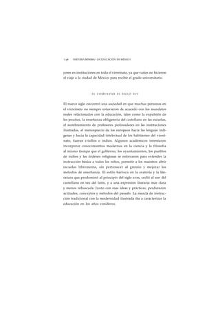 1 98 HISTORIA MÍNIMA • LA EDUCACIÓN EN MÉXICO 
yores en instituciones en todo el virreinato, ya que varios no hicieron 
el viaje a la ciudad de México para recibir el grado universitario. 
AL COMENZAR EL S I G L O X I X 
El nuevo siglo encontró una sociedad en que muchas personas en 
el virreinato no siempre estuvieron de acuerdo con los mandatos 
reales relacionados con la educación, tales como la expulsión de 
los jesuítas, la enseñanza obligatoria del castellano en las escuelas, 
el nombramiento de profesores peninsulares en las instituciones 
ilustradas, el menosprecio de los europeos hacia las lenguas indí-genas 
y hacia la capacidad intelectual de los habitantes del virrei-nato, 
fueran criollos o indios. Algunos académicos intentaron 
incorporar conocimientos modernos en la ciencia y la filosofía 
al mismo tiempo que el gobierno, los ayuntamientos, los pueblos 
de indios y las órdenes religiosas se esforzaron para extender la 
instrucción básica a todos los niños, permitir a los maestros abrir 
escuelas libremente, sin pertenecer al gremio y mejorar los 
métodos de enseñanza. El estilo barroco en la oratoria y la lite-ratura 
que predominó al principio del siglo xvm, cedió al uso del 
castellano en vez del latín, y a una expresión literaria más clara 
y menos rebuscada. Junto con esas ideas y prácticas, perduraron 
actitudes, conceptos y métodos del pasado. La mezcla de instruc-ción 
tradicional con la modernidad ilustrada iba a caracterizar la 
educación en los años venideros. 
 