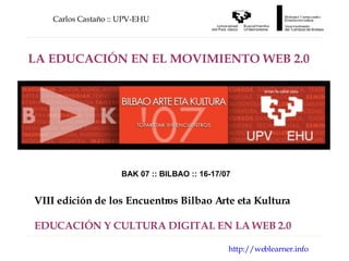 Carlos Castaño :: UPV-EHU http://weblearner.info LA EDUCACIÓN EN EL MOVIMIENTO WEB 2.0 BAK 07 :: BILBAO :: 16-17/07 VIII edición de los Encuentros Bilbao Arte eta Kultura EDUCACIÓN Y CULTURA DIGITAL EN LA WEB 2.0 