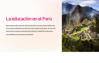 Laeducaciónenel Perú
Bienvenidosaeste recorrido sobre la educación peruana,donde hablaremos
de los mayoresdesafíos que enfrenta nuestro sistemaeducativo, así como las
solucionesque estamos buscando paramejorar la calidad de la educación.
¡Acompáñanosen estaaventuraeducativa!
 