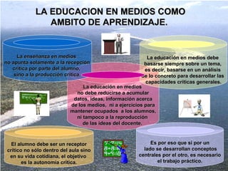 LA EDUCACION EN MEDIOS COMO AMBITO DE APRENDIZAJE.  La educación en medios  no debe reducirse a acumular datos, ideas, información acerca  de los medios,  ni a ejercicios para mantener ocupados  a los alumnos,  ni tampoco a la reproducción  de las ideas del docente.   La educación en medios debe  basarse siempre sobre un tema,  es decir, basarse en un análisis  de lo concreto para desarrollar las  capacidades críticas generales. Es por eso que si por un lado se desarrollan conceptos centrales por el otro, es necesario  el trabajo práctico. La enseñanza en medios  no apunta solamente a la recepción crítica por parte del alumno,  sino a la producción crítica . El alumno debe ser un receptor crítico no sólo dentro del aula sino  en su vida cotidiana, el objetivo  es la autonomía crítica. 