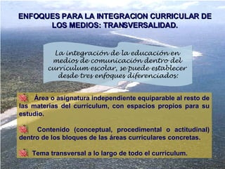 Área o asignatura independiente equiparable al resto de las materias del currículum, con espacios propios para su estudio. Contenido (conceptual, procedimental o actitudinal) dentro de los bloques de las áreas curriculares concretas.  Tema transversal a lo largo de todo el currículum.  ENFOQUES PARA LA INTEGRACION CURRICULAR DE LOS MEDIOS: TRANSVERSALIDAD. La integración de la educación en  medios de comunicación dentro del  currículum escolar, se puede establecer  desde tres enfoques diferenciados: 