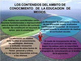 LOS CONTENIDOS DEL AMBITO DE CONOCIMIENTO  DE  LA EDUCACION  DE MEDIOS. La educación en medios debe facilitar el conocimiento,  las estrategias, destrezas  y actitudes necesarios  para la lectura de estos textos de forma  personal y crítica,  a la vez que las respuestas activas  a los mismos.  El modo de incorporación de los  medios al curriculum escolar varía  según los países, pero es mayoritaria  la concepción de los medios como canales  y lenguajes de comunicación en el ámbito  de la educación . Los medios son considerados como recursos fundamentales e imprescindibles para el desarrollo práctico del curriculum escolar. Se constituyen en recursos de apoyo  para la enseñanza. Los Ministerios de Educación y Ciencia de los diferentes países analizados  manifiestan la necesidad  de incorporar progresivamente la educación de medios al curriculum escolar. 