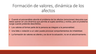 Formación de valores, dinámica de los
afectos
 Cuando el psicoanálisis aborda el problema de los afectos (emociones) descubre que
éstos operan en una dinámica que permite al sujeto sentirlos y vivirlos, pero el problema
surge cuando pretende describirlos.
 Los valores al formar parte de la persona se integran a la personalidad.
 Una falta o violación a un valor puede provocar comportamientos de irritabilidad.
 La formación de valores es silente y se da en la actuación, no en el adoctrinamiento.
 
