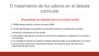El tratamiento de los valores en el debate
curricular
Discusiones en relación con el currículo oculto
 Phillip Jackson publicó La vida en las aulas (1992)
 A tales aprendizajes, que guardan una estrecha relación con la esfera de lo valoral y
actitudinal, se les llamó currículo oculto.
 Para Jackson este tipo de currículo es una forma de socialización y adaptación a la escuela y
a la sociedad.
 Su concepto se vincula con acciones escolares sobre las cuales no se puede tener un control
 El currículum oculto tiene una estrecha relación con lo que se actúa, más que con la
información de qué se dice.
 