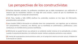 Las perspectivas de los constructivistas
 Practicas docentes actuales: los profesores consideran que se debe recompensar con calificación el
esfuerzo que los estudiantes realizan a lo largo del curso escolar, a pesar de que no manifiesten los
suficientes logros en el campo del conocimiento.
 Coll, Pozo, Sarabia y Valls (1994) clasifican los contenidos escolares en tres tipos: de información,
procedimental y actitudinal.
 para Sarabia (1994) la formación en actitudes tiene tres componentes: uno cognitivo, que se relaciona
con conocimientos y creencias; uno afectivo, que se manifiesta en sentimientos y preferencias y otro
conductual, en el ámbito de las acciones manifiestas.
 difícilmente se puede formar una actitud en un ambiente escolar inmerso en la contradicción, es decir,
cuando el conjunto de docentes y la institución escolar realizan conductas contrarias a esos valores.
El merito de la perspectiva constructivista es abrir, en el campo de la teoría curricular actual, el debate de
la formación en valores.
 