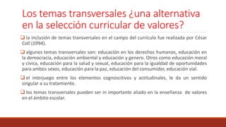 Los temas transversales ¿una alternativa
en la selección curricular de valores?
 la inclusión de temas transversales en el campo del currículo fue realizada por César
Coll (1994).
 algunos temas transversales son: educación en los derechos humanos, educación en
la democracia, educación ambiental y educación y genero. Otros como educación moral
y cívica, educación para la salud y sexual, educación para la igualdad de oportunidades
para ambos sexos, educación para la paz, educación del consumidor, educación vial.
 el interjuego entre los elementos cognoscitivos y actitudinales, le da un sentido
singular a su tratamiento.
 los temas transversales pueden ser in importante aliado en la enseñanza de valores
en el ámbito escolar.
 