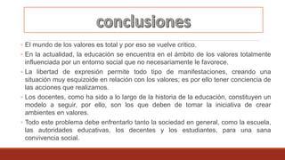 ◦ El mundo de los valores es total y por eso se vuelve critico.
◦ En la actualidad, la educación se encuentra en el ámbito de los valores totalmente
influenciada por un entorno social que no necesariamente le favorece.
◦ La libertad de expresión permite todo tipo de manifestaciones, creando una
situación muy esquizoide en relación con los valores; es por ello tener conciencia de
las acciones que realizamos.
◦ Los docentes, como ha sido a lo largo de la historia de la educación, constituyen un
modelo a seguir, por ello, son los que deben de tomar la iniciativa de crear
ambientes en valores.
◦ Todo este problema debe enfrentarlo tanto la sociedad en general, como la escuela,
las autoridades educativas, los decentes y los estudiantes, para una sana
convivencia social.
 