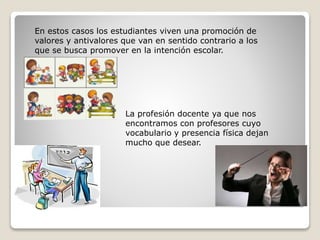 En estos casos los estudiantes viven una promoción de
valores y antivalores que van en sentido contrario a los
que se busca promover en la intención escolar.
La profesión docente ya que nos
encontramos con profesores cuyo
vocabulario y presencia física dejan
mucho que desear.
 