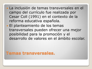 Temas transversales.
 La inclusión de temas transversales en el
campo del currículo fue realizada por
Cesar Coll (1991) en el contexto de la
reforma educativa española.
 El planteamiento de los temas
transversales pueden ofrecer una mejor
posibilidad para la promoción y el
desarrollo de valores en el ámbito escolar.
 