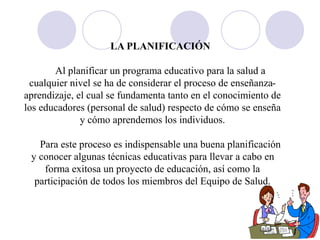 LA PLANIFICACIÓN
Al planificar un programa educativo para la salud a
cualquier nivel se ha de considerar el proceso de enseñanza-
aprendizaje, el cual se fundamenta tanto en el conocimiento de
los educadores (personal de salud) respecto de cómo se enseña
y cómo aprendemos los individuos.
Para este proceso es indispensable una buena planificación
y conocer algunas técnicas educativas para llevar a cabo en
forma exitosa un proyecto de educación, así como la
participación de todos los miembros del Equipo de Salud.
 