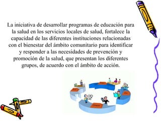 La iniciativa de desarrollar programas de educación para
la salud en los servicios locales de salud, fortalece la
capacidad de las diferentes instituciones relacionadas
con el bienestar del ámbito comunitario para identificar
y responder a las necesidades de prevención y
promoción de la salud, que presentan los diferentes
grupos, de acuerdo con el ámbito de acción.
 