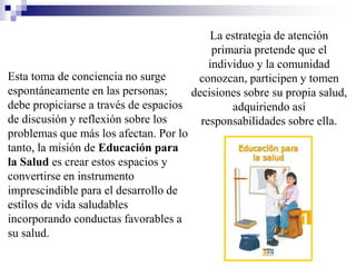 La estrategia de atención
primaria pretende que el
individuo y la comunidad
conozcan, participen y tomen
decisiones sobre su propia salud,
adquiriendo así
responsabilidades sobre ella.
Esta toma de conciencia no surge
espontáneamente en las personas;
debe propiciarse a través de espacios
de discusión y reflexión sobre los
problemas que más los afectan. Por lo
tanto, la misión de Educación para
la Salud es crear estos espacios y
convertirse en instrumento
imprescindible para el desarrollo de
estilos de vida saludables
incorporando conductas favorables a
su salud.
 