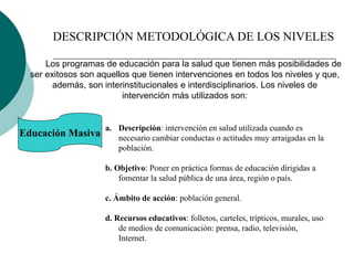 DESCRIPCIÓN METODOLÓGICA DE LOS NIVELES
Los programas de educación para la salud que tienen más posibilidades de
ser exitosos son aquellos que tienen intervenciones en todos los niveles y que,
además, son interinstitucionales e interdisciplinarios. Los niveles de
intervención más utilizados son:
Educación Masiva
a. Descripción: intervención en salud utilizada cuando es
necesario cambiar conductas o actitudes muy arraigadas en la
población.
b. Objetivo: Poner en práctica formas de educación dirigidas a
fomentar la salud pública de una área, región o país.
c. Ámbito de acción: población general.
d. Recursos educativos: folletos, carteles, trípticos, murales, uso
de medios de comunicación: prensa, radio, televisión,
Internet.
 