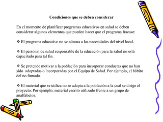 Condiciones que se deben considerar
En el momento de planificar programas educativos en salud se deben
considerar algunos elementos que pueden hacer que el programa fracase:
 El programa educativo no se adecua a las necesidades del nivel local.
 El personal de salud responsable de la educación para la salud no está
capacitado para tal fin.
 Se pretende motivar a la población para incorporar conductas que no han
sido adoptadas o incorporadas por el Equipo de Salud. Por ejemplo, el hábito
del no fumado.
 El material que se utiliza no se adapta a la población a la cual se dirige el
proyecto. Por ejemplo, material escrito utilizado frente a un grupo de
analfabetos.
 