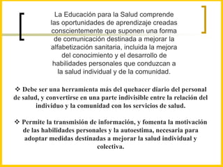 La Educación para la Salud comprende
las oportunidades de aprendizaje creadas
conscientemente que suponen una forma
de comunicación destinada a mejorar la
alfabetización sanitaria, incluida la mejora
del conocimiento y el desarrollo de
habilidades personales que conduzcan a
la salud individual y de la comunidad.
 Debe ser una herramienta más del quehacer diario del personal
de salud, y convertirse en una parte indivisible entre la relación del
individuo y la comunidad con los servicios de salud.
 Permite la transmisión de información, y fomenta la motivación
de las habilidades personales y la autoestima, necesaria para
adoptar medidas destinadas a mejorar la salud individual y
colectiva.
 