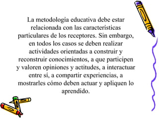 La metodología educativa debe estar
relacionada con las características
particulares de los receptores. Sin embargo,
en todos los casos se deben realizar
actividades orientadas a construir y
reconstruir conocimientos, a que participen
y valoren opiniones y actitudes, a interactuar
entre sí, a compartir experiencias, a
mostrarles cómo deben actuar y apliquen lo
aprendido.
 