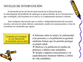 NIVELES DE INTERVENCIÓN
El desarrollo de los niveles de intervención de la Educación para
la salud depende del problema de salud que se quiera abordar, de la o las personas a
que va dirigida y del escenario en el cual se va a implementar-ejecutar o realizar.
Ante cualquier intervención que se realice e independientemente del escenario
(escolar, servicios de salud, laboral, comunitario, medios de comunicación), se han de
considerar los contenidos que siguen:
Contenido por considerar
en una Intervención
en educación para la salud
 Informar sobre la salud y la enfermedad
a las personas y a la población en general,
mediante formas que les permita proteger
su propia salud.
 Motivar a la población al cambio de
prácticas y hábitos más saludables.
 Ayudar a adquirir conocimientos y la
capacidad para mantener hábitos y estilos
de vida saludables.
 