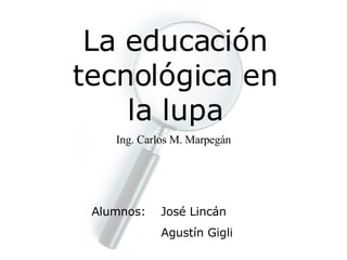 La educación tecnológica en la lupa Ing. Carlos M. Marpegán Alumnos: José Lincán Agustín Gigli 