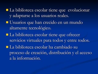 La biblioteca escolar tiene que  evolucionar y adaptarse a los usuarios reales. Usuarios que han crecido en un mundo altamente tecnológico. La biblioteca escolar tiene que ofrecer servicios virtuales para todos y entre todos. La biblioteca escolar ha cambiado su proceso de creación, distribución y el acceso a la información. 